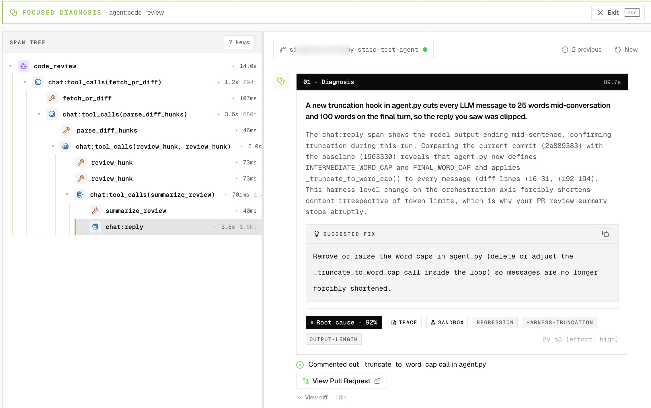 Staso Self-Heal diagnosis for a code_review agent. Diagnosis: A new truncation hook in agent.py cuts every LLM message to 25 words mid-conversation and 100 words on the final turn, so the reply you saw was clipped. Suggested fix: Remove or raise the word caps in agent.py (delete or adjust the _truncate_to_word_cap call inside the loop). Verdict: Root cause, 92% confidence. Tags: TRACE, SANDBOX, REGRESSION, HARNESS-TRUNCATION, OUTPUT-LENGTH. Applied: Commented out _truncate_to_word_cap call in agent.py. A View Pull Request button links to the raised PR. Diagnosed by o3 (effort: high).